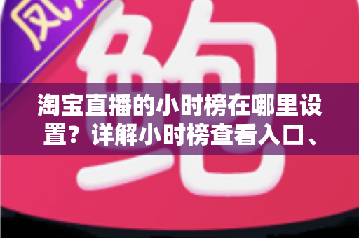 淘宝直播的小时榜在哪里设置？详解小时榜查看入口、参与规则与排名提升全攻略