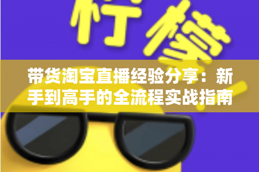 带货淘宝直播经验分享:新手到高手的全流程实战指南 带货淘宝直播经验分享:新手到高手的全流程实战指南