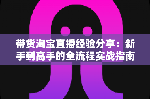 带货淘宝直播经验分享:新手到高手的全流程实战指南 带货淘宝直播经验分享:新手到高手的全流程实战指南