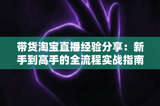 带货淘宝直播经验分享：新手到高手的全流程实战指南
