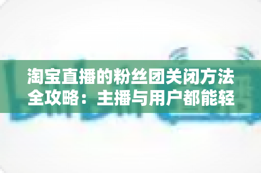 淘宝直播的粉丝团关闭方法全攻略：主播与用户都能轻松掌握的详细步骤与实用技巧