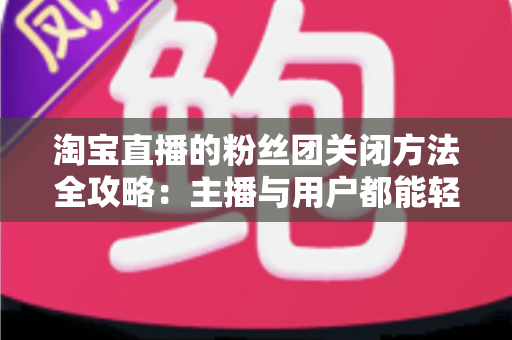 淘宝直播的粉丝团关闭方法全攻略：主播与用户都能轻松掌握的详细步骤与实用技巧