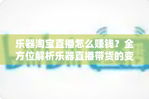 乐器淘宝直播怎么赚钱?全方位解析乐器直播带货的变现路径与实战运营指南 乐器淘宝直播怎么赚钱?全方位解析乐器直播带货的变现路径与实战运营指南