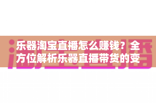 乐器淘宝直播怎么赚钱?全方位解析乐器直播带货的变现路径与实战运营指南 乐器淘宝直播怎么赚钱?全方位解析乐器直播带货的变现路径与实战运营指南