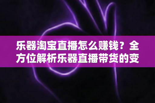 乐器淘宝直播怎么赚钱？全方位解析乐器直播带货的变现路径与实战运营指南