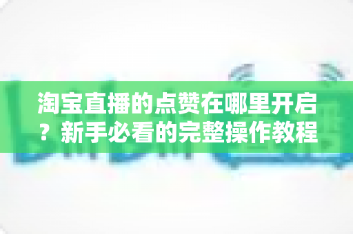 淘宝直播的点赞在哪里开启？新手必看的完整操作教程与涨粉秘籍