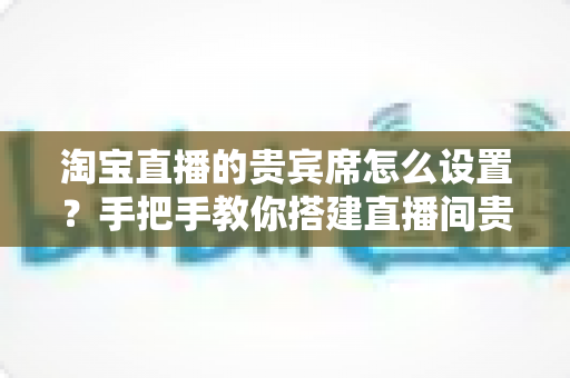 淘宝直播的贵宾席怎么设置?手把手教你搭建直播间贵宾席,提升粉丝粘性与转化率 淘宝直播的贵宾席怎么设置?手把手教你搭建直播间贵宾席,提升粉丝粘性与转化率