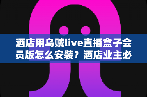 酒店用乌贼live直播盒子会员版怎么安装?酒店业主必看的完整安装指南与实用避坑技巧 酒店用乌贼live直播盒子会员版怎么安装?酒店业主必看的完整安装指南与实用避坑技巧