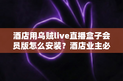 酒店用乌贼live直播盒子会员版怎么安装?酒店业主必看的完整安装指南与实用避坑技巧 酒店用乌贼live直播盒子会员版怎么安装?酒店业主必看的完整安装指南与实用避坑技巧