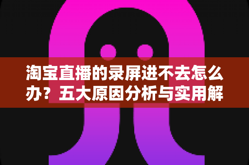 淘宝直播的录屏进不去怎么办？五大原因分析与实用解决方法全攻略