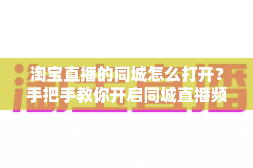 淘宝直播的同城怎么打开？手把手教你开启同城直播频道（附排查方法与常见问题解答）