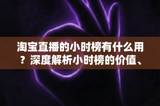 淘宝直播的小时榜有什么用？深度解析小时榜的价值、规则与实战运营指南