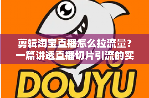 剪辑淘宝直播怎么拉流量？一篇讲透直播切片引流的实战指南