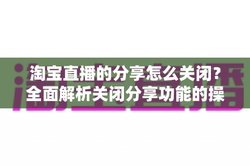淘宝直播的分享怎么关闭?全面解析关闭分享功能的操作步骤与注意事项 淘宝直播的分享怎么关闭?全面解析关闭分享功能的操作步骤与注意事项