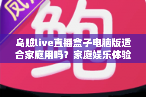 乌贼live直播盒子电脑版适合家庭用吗？家庭娱乐体验全面解析与实用选购指南