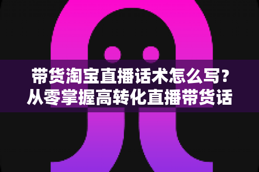 带货淘宝直播话术怎么写?从零掌握高转化直播带货话术的完整实战指南 带货淘宝直播话术怎么写?从零掌握高转化直播带货话术的完整实战指南