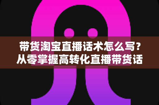带货淘宝直播话术怎么写？从零掌握高转化直播带货话术的完整实战指南