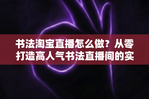 书法淘宝直播怎么做?从零打造高人气书法直播间的实战指南 书法淘宝直播怎么做?从零打造高人气书法直播间的实战指南