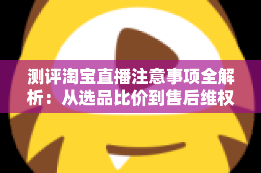 测评淘宝直播注意事项全解析：从选品比价到售后维权，一篇避坑指南全说清