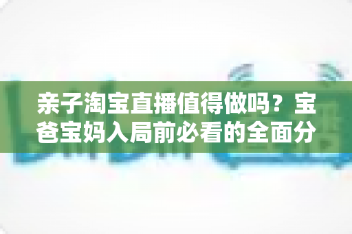 亲子淘宝直播值得做吗?宝爸宝妈入局前必看的全面分析与实战指南 亲子淘宝直播值得做吗?宝爸宝妈入局前必看的全面分析与实战指南