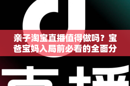 亲子淘宝直播值得做吗?宝爸宝妈入局前必看的全面分析与实战指南 亲子淘宝直播值得做吗?宝爸宝妈入局前必看的全面分析与实战指南