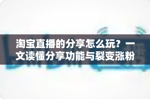 淘宝直播的分享怎么玩？一文读懂分享功能与裂变涨粉全攻略