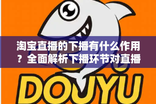 淘宝直播的下播有什么作用?全面解析下播环节对直播间流量、权重与粉丝运营的重要影响 淘宝直播的下播有什么作用?全面解析下播环节对直播间流量、权重与粉丝运营的重要影响