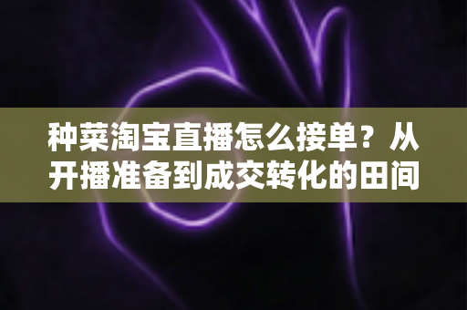 种菜淘宝直播怎么接单？从开播准备到成交转化的田间带货全流程实战指南