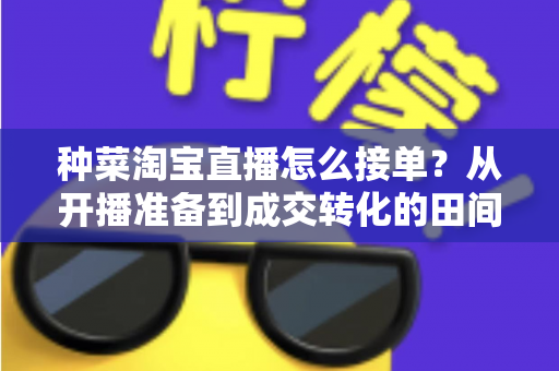 种菜淘宝直播怎么接单？从开播准备到成交转化的田间带货全流程实战指南