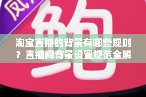 淘宝直播的背景有哪些规则?直播间背景设置规范全解析与合规运营指南 淘宝直播的背景有哪些规则?直播间背景设置规范全解析与合规运营指南