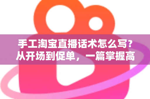 手工淘宝直播话术怎么写?从开场到促单,一篇掌握高转化手工直播话术写作技巧 手工淘宝直播话术怎么写?从开场到促单,一篇掌握高转化手工直播话术写作技巧