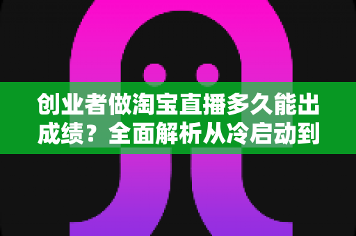 创业者做淘宝直播多久能出成绩?全面解析从冷启动到稳定变现的真实周期 创业者做淘宝直播多久能出成绩?全面解析从冷启动到稳定变现的真实周期