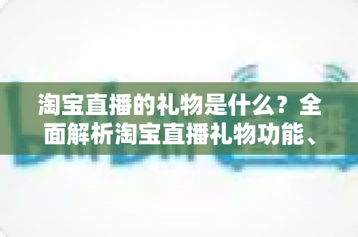 淘宝直播的礼物是什么？全面解析淘宝直播礼物功能、类型与玩法