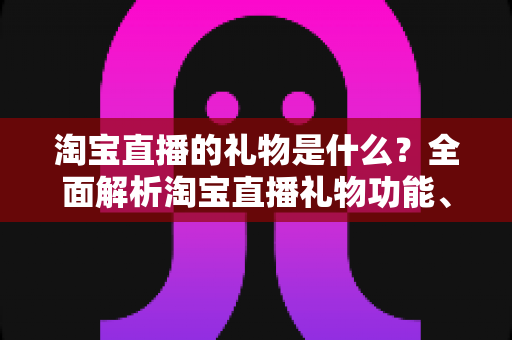 淘宝直播的礼物是什么？全面解析淘宝直播礼物功能、类型与玩法