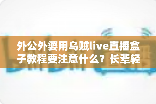 外公外婆用乌贼live直播盒子教程要注意什么？长辈轻松上手直播盒子的实用指南