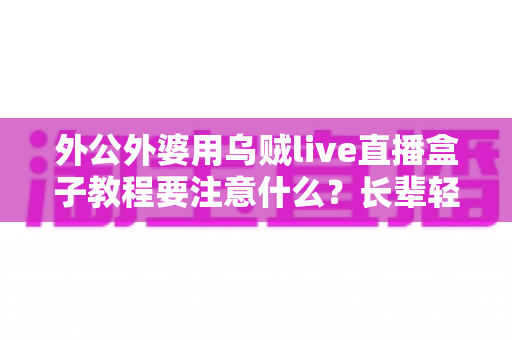 外公外婆用乌贼live直播盒子教程要注意什么？长辈轻松上手直播盒子的实用指南