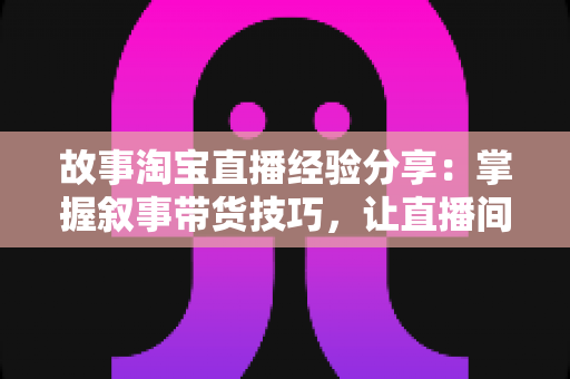 故事淘宝直播经验分享:掌握叙事带货技巧,让直播间人气与销量双增长的实战指南 故事淘宝直播经验分享:掌握叙事带货技巧,让直播间人气与销量双增长的实战指南