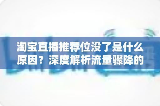 淘宝直播推荐位没了是什么原因?深度解析流量骤降的真相与实用恢复方案 淘宝直播推荐位没了是什么原因?深度解析流量骤降的真相与实用恢复方案