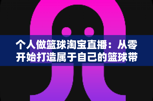 个人做篮球淘宝直播:从零开始打造属于自己的篮球带货直播间的完整指南 个人做篮球淘宝直播:从零开始打造属于自己的篮球带货直播间的完整指南