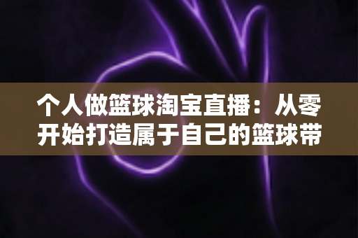 个人做篮球淘宝直播:从零开始打造属于自己的篮球带货直播间的完整指南 个人做篮球淘宝直播:从零开始打造属于自己的篮球带货直播间的完整指南