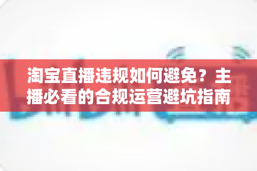 淘宝直播违规如何避免？主播必看的合规运营避坑指南
