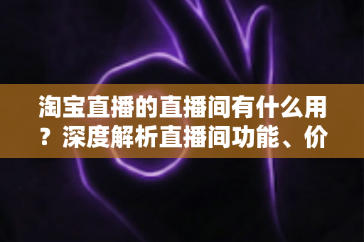 淘宝直播的直播间有什么用?深度解析直播间功能、价值与营销实战指南 淘宝直播的直播间有什么用?深度解析直播间功能、价值与营销实战指南