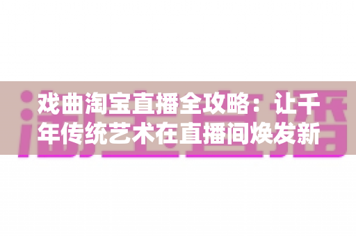 戏曲淘宝直播全攻略：让千年传统艺术在直播间焕发新生的实战宝典