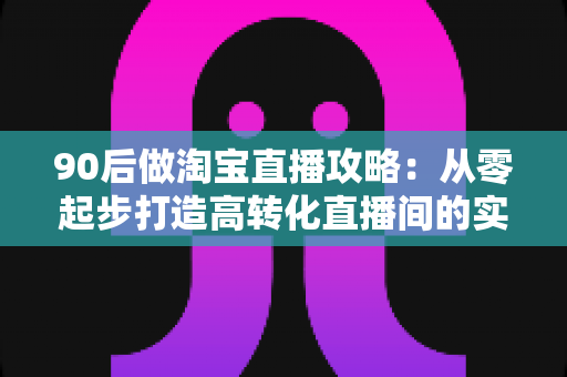 90后做淘宝直播攻略:从零起步打造高转化直播间的实战指南 90后做淘宝直播攻略:从零起步打造高转化直播间的实战指南