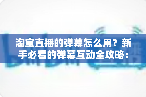 淘宝直播的弹幕怎么用？新手必看的弹幕互动全攻略：从发送到管理一学就会