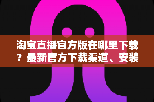 淘宝直播官方版在哪里下载？最新官方下载渠道、安装步骤与安全识别全攻略