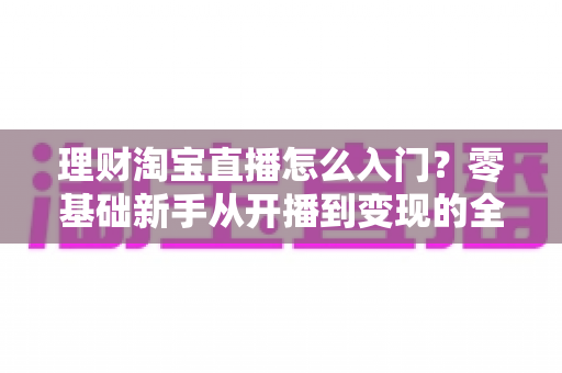 理财淘宝直播怎么入门？零基础新手从开播到变现的全流程实战指南