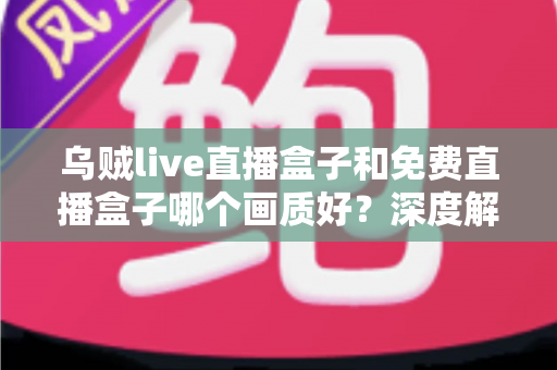 乌贼live直播盒子和免费直播盒子哪个画质好？深度解析画质差异与选购避坑指南
