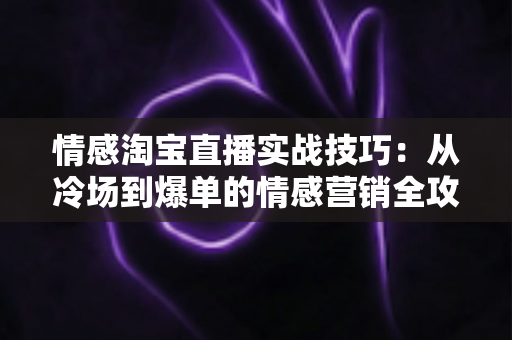 情感淘宝直播实战技巧：从冷场到爆单的情感营销全攻略