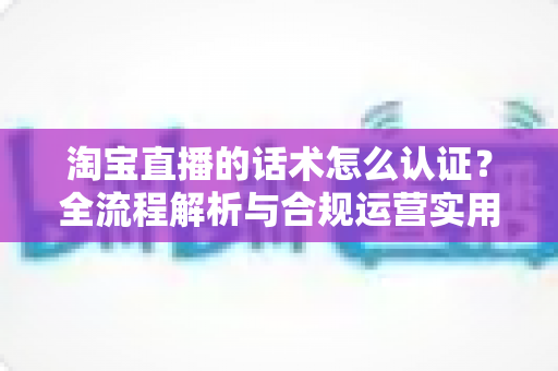 淘宝直播的话术怎么认证？全流程解析与合规运营实用指南